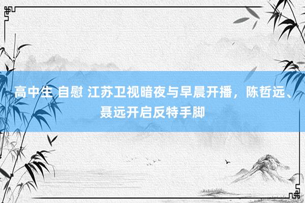 高中生 自慰 江苏卫视暗夜与早晨开播，陈哲远、聂远开启反特手脚