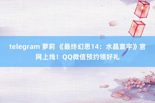 telegram 萝莉 《最终幻思14：水晶寰宇》官网上线！QQ微信预约领好礼