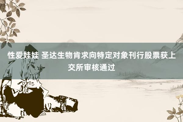 性爱娃娃 圣达生物肯求向特定对象刊行股票获上交所审核通过