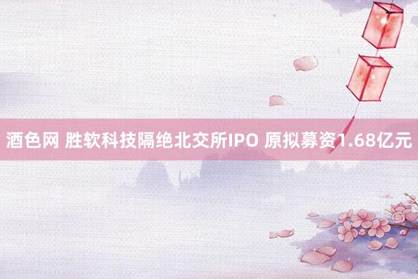 酒色网 胜软科技隔绝北交所IPO 原拟募资1.68亿元