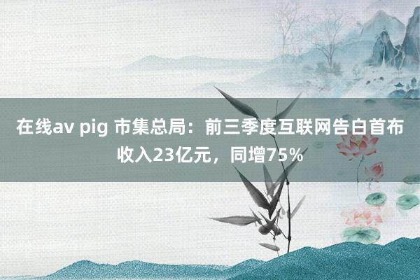 在线av pig 市集总局：前三季度互联网告白首布收入23亿元，同增75%