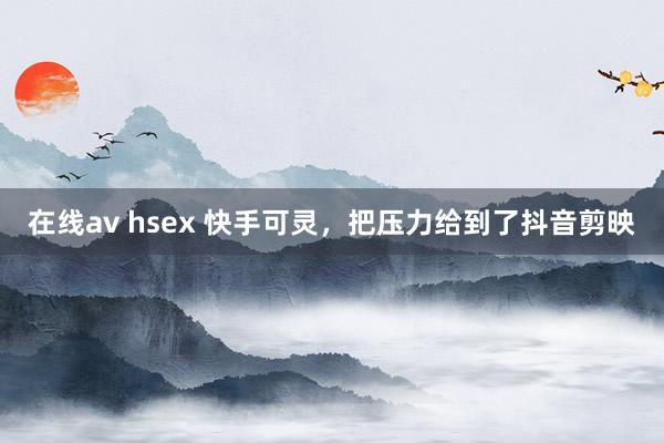 在线av hsex 快手可灵，把压力给到了抖音剪映