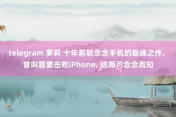 telegram 萝莉 十年前联念念手机的巅峰之作， 曾叫嚣要击败iPhone， 结局可念念而知