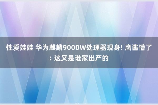 性爱娃娃 华为麒麟9000W处理器现身! 鹰酱懵了: 这又是谁家出产的