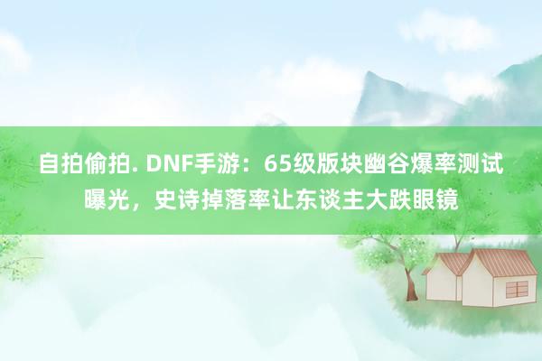 自拍偷拍. DNF手游：65级版块幽谷爆率测试曝光，史诗掉落率让东谈主大跌眼镜