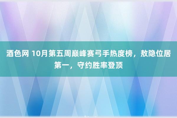 酒色网 10月第五周巅峰赛弓手热度榜，敖隐位居第一，守约胜率登顶