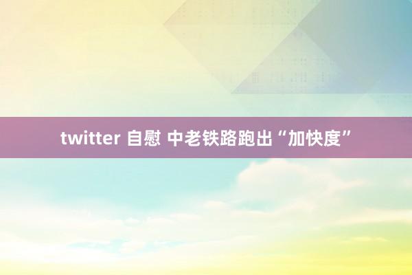 twitter 自慰 中老铁路跑出“加快度”