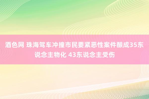 酒色网 珠海驾车冲撞市民要紧恶性案件酿成35东说念主物化 43东说念主受伤