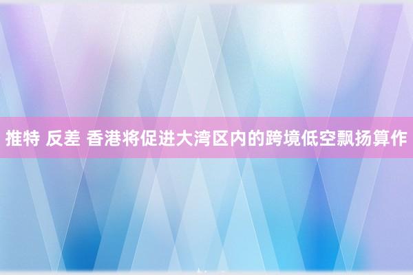 推特 反差 香港将促进大湾区内的跨境低空飘扬算作