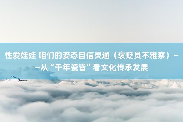 性爱娃娃 咱们的姿态自信灵通（褒贬员不雅察）——从“千年瓷皆”看文化传承发展