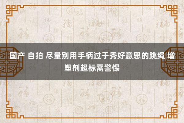 国产 自拍 尽量别用手柄过于秀好意思的跳绳 增塑剂超标需警惕