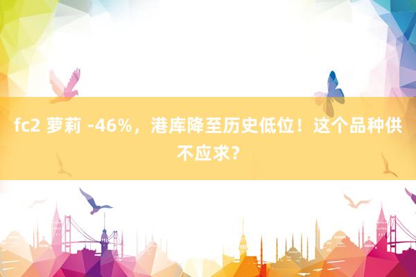 fc2 萝莉 -46%，港库降至历史低位！这个品种供不应求？