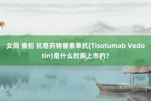 女同 偷拍 抗癌药物替索单抗(Tisotumab Vedotin)是什么时辰上市的？