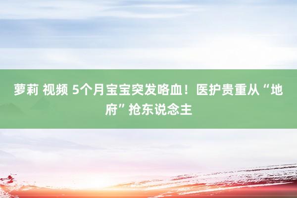 萝莉 视频 5个月宝宝突发咯血！医护贵重从“地府”抢东说念主