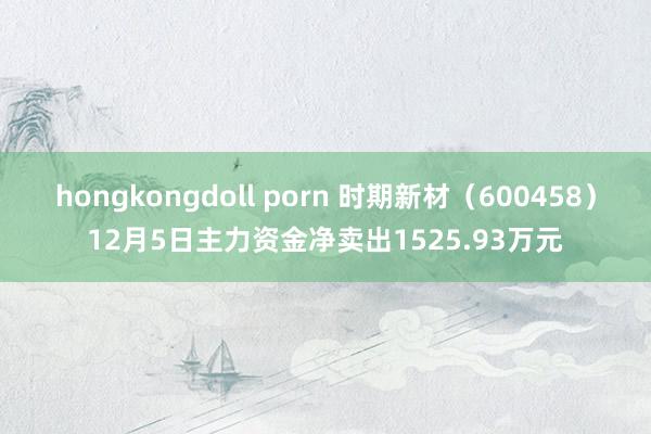 hongkongdoll porn 时期新材（600458）12月5日主力资金净卖出1525.93万元