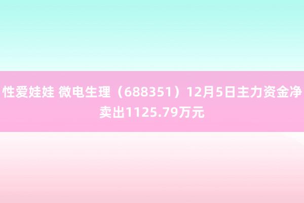 性爱娃娃 微电生理（688351）12月5日主力资金净卖出1125.79万元