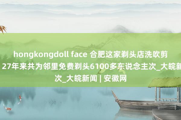 hongkongdoll face 合肥这家剃头店洗吹剪只需7元—— 27年来共为邻里免费剃头6100多东说念主次_大皖新闻 | 安徽网