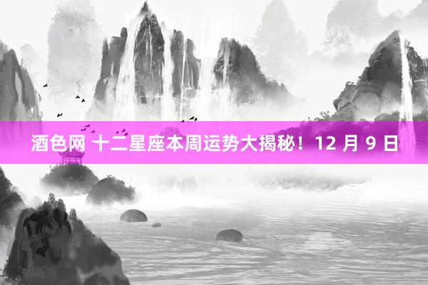 酒色网 十二星座本周运势大揭秘！12 月 9 日