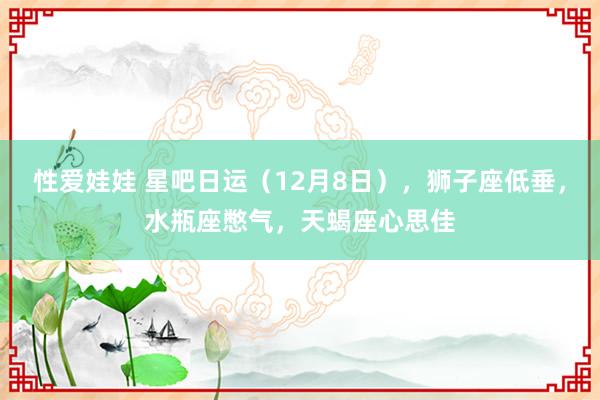 性爱娃娃 星吧日运（12月8日），狮子座低垂，水瓶座憋气，天蝎座心思佳