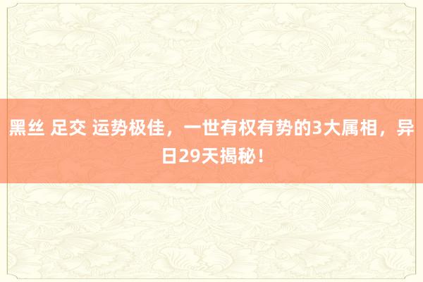 黑丝 足交 运势极佳，一世有权有势的3大属相，异日29天揭秘！