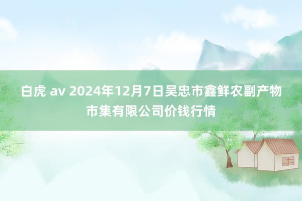 白虎 av 2024年12月7日吴忠市鑫鲜农副产物市集有限公司价钱行情