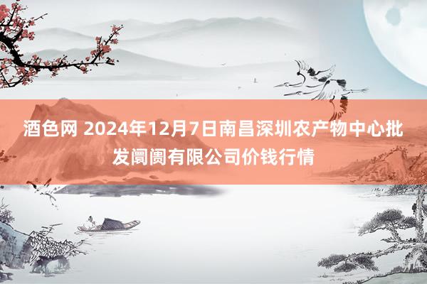 酒色网 2024年12月7日南昌深圳农产物中心批发阛阓有限公司价钱行情