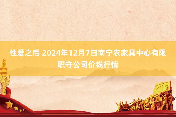 性爱之后 2024年12月7日南宁农家具中心有限职守公司价钱行情