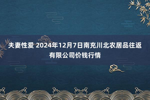 夫妻性爱 2024年12月7日南充川北农居品往返有限公司价钱行情