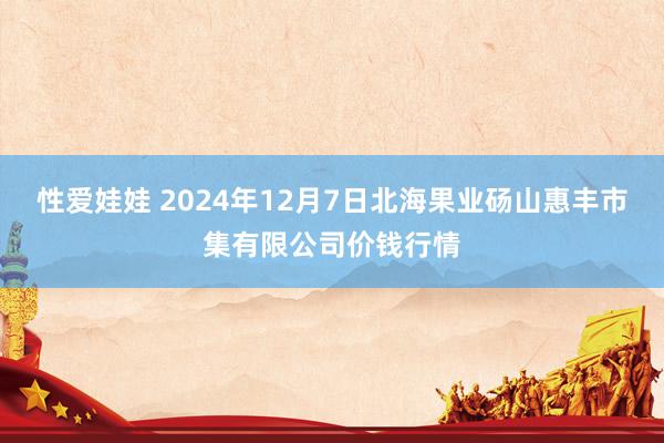 性爱娃娃 2024年12月7日北海果业砀山惠丰市集有限公司价钱行情