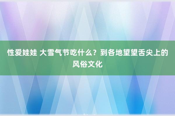 性爱娃娃 大雪气节吃什么？到各地望望舌尖上的风俗文化