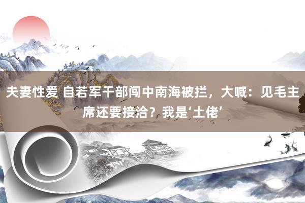 夫妻性爱 自若军干部闯中南海被拦，大喊：见毛主席还要接洽？我是‘土佬’