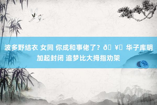 波多野结衣 女同 你成和事佬了？🥊华子库明加起封闭 追梦比大拇指劝架