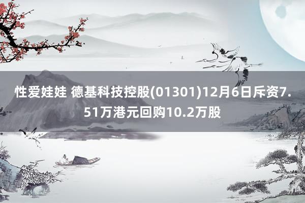 性爱娃娃 德基科技控股(01301)12月6日斥资7.51万港元回购10.2万股