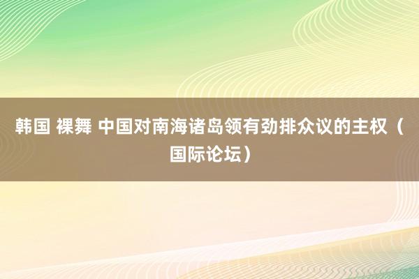 韩国 裸舞 中国对南海诸岛领有劲排众议的主权（国际论坛）