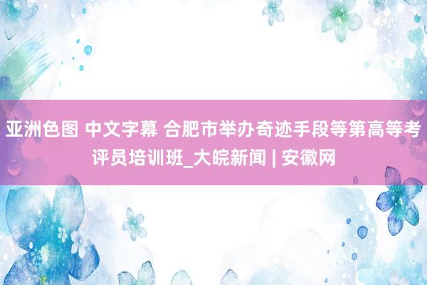 亚洲色图 中文字幕 合肥市举办奇迹手段等第高等考评员培训班_大皖新闻 | 安徽网