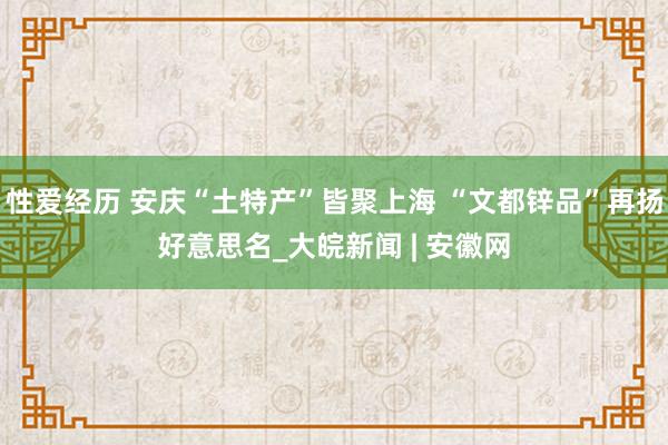 性爱经历 安庆“土特产”皆聚上海 “文都锌品”再扬好意思名_大皖新闻 | 安徽网