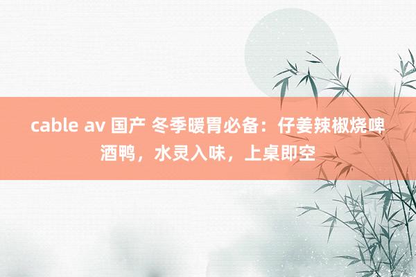 cable av 国产 冬季暖胃必备：仔姜辣椒烧啤酒鸭，水灵入味，上桌即空