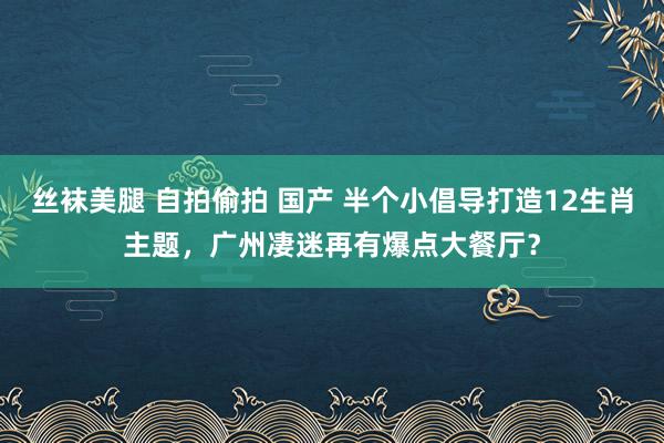 丝袜美腿 自拍偷拍 国产 半个小倡导打造12生肖主题，广州凄迷再有爆点大餐厅？