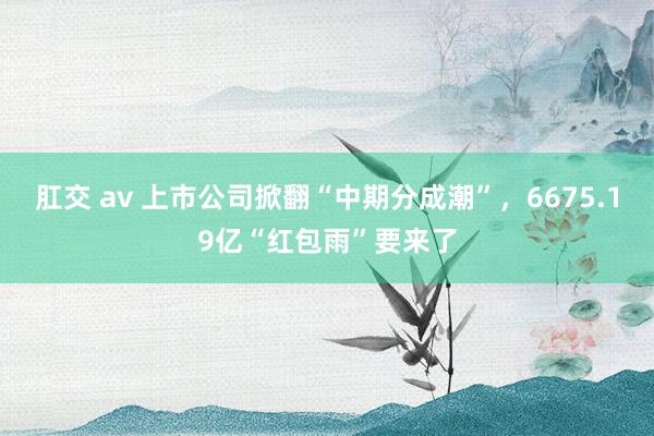 肛交 av 上市公司掀翻“中期分成潮”，6675.19亿“红包雨”要来了