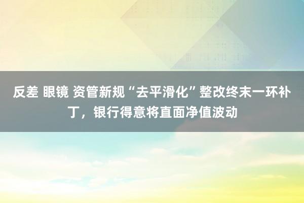 反差 眼镜 资管新规“去平滑化”整改终末一环补丁，银行得意将直面净值波动