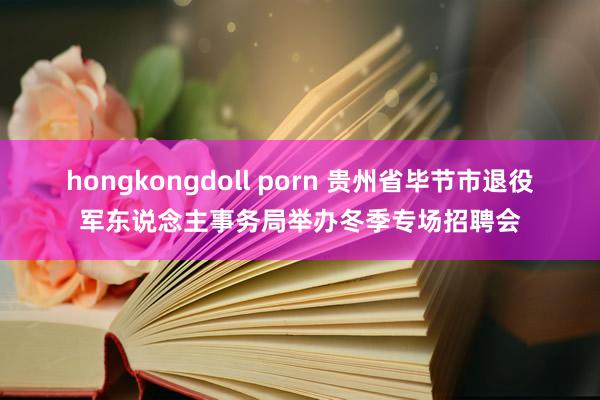 hongkongdoll porn 贵州省毕节市退役军东说念主事务局举办冬季专场招聘会