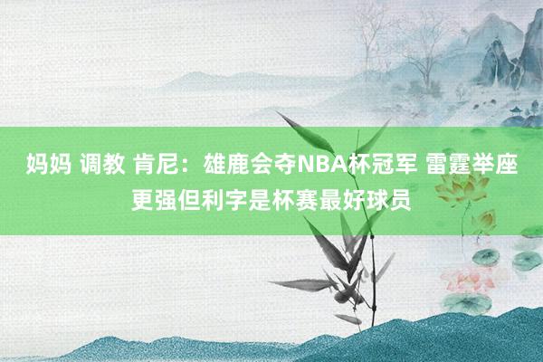 妈妈 调教 肯尼：雄鹿会夺NBA杯冠军 雷霆举座更强但利字是杯赛最好球员