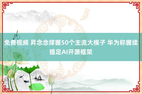 免费视频 昇念念撑握50个主流大模子 华为称握续插足AI开源框架