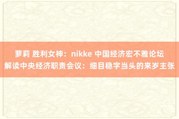 萝莉 胜利女神：nikke 中国经济宏不雅论坛解读中央经济职责会议：细目稳字当头的来岁主张