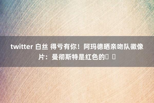 twitter 白丝 得亏有你！阿玛德晒亲吻队徽像片：曼彻斯特是红色的❤️