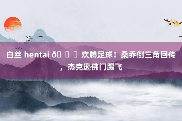 白丝 hentai 😂欢腾足球！桑乔倒三角回传，杰克逊佛门踢飞