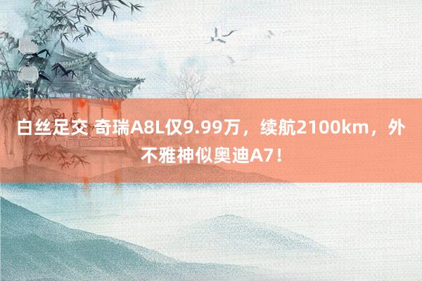 白丝足交 奇瑞A8L仅9.99万，续航2100km，外不雅神似奥迪A7！