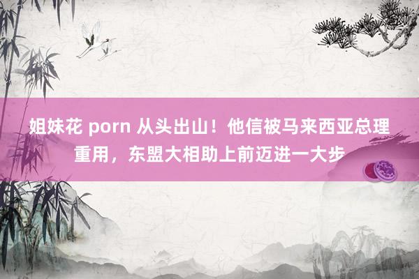 姐妹花 porn 从头出山！他信被马来西亚总理重用，东盟大相助上前迈进一大步