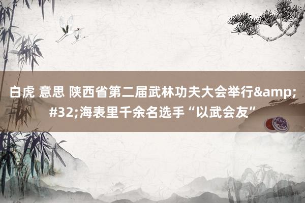 白虎 意思 陕西省第二届武林功夫大会举行&#32;海表里千余名选手“以武会友”