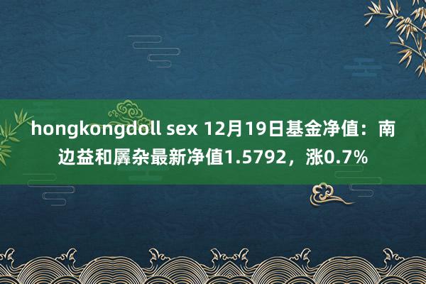 hongkongdoll sex 12月19日基金净值：南边益和羼杂最新净值1.5792，涨0.7%